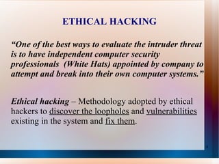 ETHICAL HACKING “ One of the best ways to evaluate the intruder threat is to have independent computer security professionals  (White Hats) appointed by company to attempt and break into their own computer systems.”  Ethical hacking   – Methodology adopted by ethical hackers to  discover the loopholes  and  vulnerabilities  existing in the system and  fix them . 