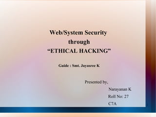 Web/System Security  through “ ETHICAL HACKING” Guide : Smt. Jayasree K Presented by,   Narayanan K   Roll No: 27     C7A 