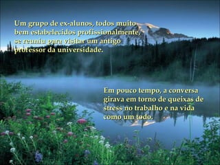 Um grupo de ex-alunos, todos muito bem estabelecidos profissionalmente,  se reuniu para visitar um antigo professor da universidade. Em pouco tempo, a conversa girava em torno de queixas de stress no trabalho e na vida como um todo. 