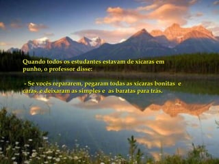 Quando todos os estudantes estavam de xícaras em punho, o professor disse: - Se vocês repararem, pegaram todas as xícaras bonitas  e caras, e deixaram as simples e  as baratas para trás.  