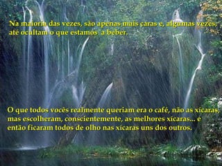 Na maioria das vezes, são apenas mais caras e, algumas vezes, até ocultam o que estamos  a beber.  O que todos vocês realmente queriam era o café, não as xícaras, mas escolheram, conscientemente, as melhores xícaras... e então ficaram todos de olho nas xícaras uns dos outros. 