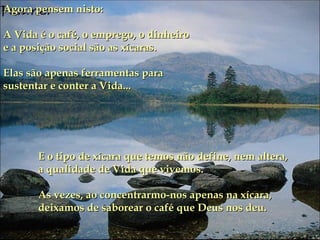 Agora pensem nisto: A Vida é o café, o emprego, o dinheiro e a posição social são as xícaras. Elas são apenas ferramentas para sustentar e conter a Vida...  E o tipo de xícara que temos não define, nem altera, a qualidade de Vida que vivemos.  As vezes, ao concentrarmo-nos apenas na xícara, deixamos de saborear o café que Deus nos deu. 