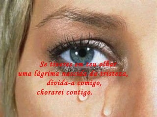       Se tiveres em teu olhar  uma lágrima nascida da tristeza, divida-a comigo,   chorarei contigo.         