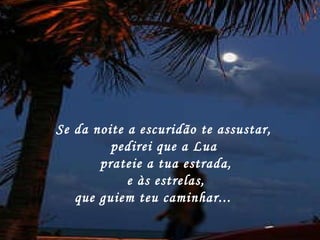 Se da noite a escuridão te assustar,  pedirei que a Lua  prateie a tua estrada,   e às estrelas,  que guiem teu caminhar...       