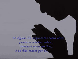       Se algum dia esqueceres como orar,   juntarei minhas mãos , dobrarei meus joelhos, e ao Pai orarei por ti..        