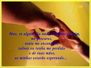      Mas, se algum dia nada souberes de mim, me procures,  tente me encontrar,  talvez eu tenha me perdido    e de tuas mãos,  as minhas estarão esperando...   