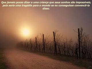 Que jamais posso dizer a uma criança que seus sonhos são impossíveis, pois seria uma tragédia para o mundo se eu conseguisse convencê-la disso. 