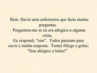   Bem. Havia uma enfermeira que fazia muitas  perguntas.   Perguntou-me se eu era alérgico a alguma coisa.  Eu respondi: "sim".  Todos pararam para ouvir a minha resposta.  Tomei fôlego e gritei; "Sou alérgico a balas!"   