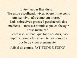 Entre risadas lhes disse:  "Eu estou escolhendo viver, operem-me como um  ser vivo, não como um morto."  Luis sobreviveu graças à persistência dos médicos...  mas sua atitude é que os fez agir dessa maneira."  E com isso, aprendi que todos os dias, não importa  como eles sejam, temos sempre a opção de viver plenamente.  Afinal de contas, "ATITUDE É TUDO"   