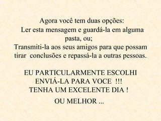      Agora você tem duas opções:     Ler esta mensagem e guardá-la em alguma  pasta, ou;  Transmiti-la aos seus amigos para que possam tirar  conclusões e repassá-la a outras pessoas.  EU PARTICULARMENTE ESCOLHI ENVIÁ-LA PARA VOCE  !!!  TENHA UM EXCELENTE DIA !  OU MELHOR ...   