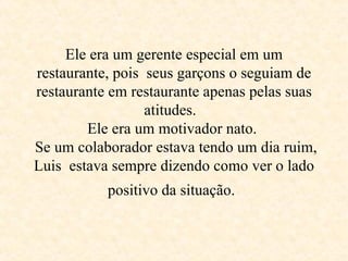 Ele era um gerente especial em um restaurante, pois  seus garçons o seguiam de restaurante em restaurante apenas pelas suas atitudes.   Ele era um motivador nato.   Se um colaborador estava tendo um dia ruim, Luis  estava sempre dizendo como ver o lado positivo da situação .   