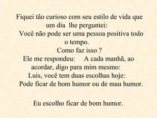 Fiquei tão curioso com seu estilo de vida que um dia  lhe perguntei:     Você não pode ser uma pessoa positiva todo o tempo.     Como faz isso ?  Ele me respondeu:  A cada manhã, ao acordar, digo para mim mesmo:  Luis, você tem duas escolhas hoje:     Pode ficar de bom humor ou de mau humor.   Eu escolho ficar de bom humor.   