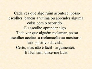    Cada vez que algo ruim acontece, posso escolher  bancar a vítima ou aprender alguma coisa com o ocorrido.   Eu escolho aprender algo.    Toda vez que alguém reclamar, posso escolher aceitar  a reclamação ou mostrar o lado positivo da vida.   Certo, mas não é fácil - argumentei.     É fácil sim, disse-me Luis.  
