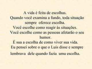A vida é feita de escolhas.    Quando você examina a fundo, toda situação sempre  oferece escolha.  Você escolhe como reagir às situações.    Você escolhe como as pessoas afetarão o seu  humor.   É sua a escolha de como viver sua vida.    Eu pensei sobre o que o Luis disse e sempre lembrava  dele quando fazia  uma escolha.   