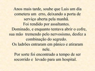 Anos mais tarde, soube que Luis um dia cometera um  erro, deixando a porta de serviço aberta pela manhã.  Foi rendido por assaltantes.     Dominado, e enquanto tentava abrir o cofre, sua mão  tremendo pelo nervosismo, desfez a combinação do segredo.  Os ladrões entraram em pânico e atiraram nele.  Por sorte foi encontrado a tempo de ser socorrido e  levado para um hospital .  
