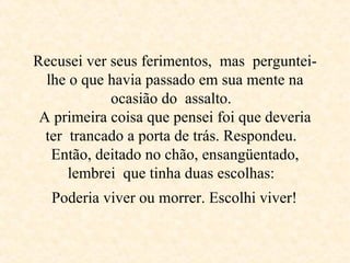 Recusei ver seus ferimentos,  mas  perguntei-lhe o que havia passado em sua mente na ocasião do  assalto.  A primeira coisa que pensei foi que deveria ter  trancado a porta de trás. Respondeu.  Então, deitado no chão, ensangüentado, lembrei  que tinha duas escolhas:   Poderia viver ou morrer. Escolhi viver!   