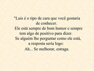   &quot;Luis é o tipo de cara que você gostaria  de conhecer.     Ele está sempre de bom humor e sempre tem algo de positivo para dizer.     Se alguém lhe perguntar como ele está,  a resposta seria logo:    Ah... Se melhorar, estraga.   