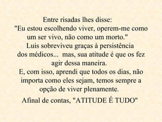 Entre risadas lhes disse:  "Eu estou escolhendo viver, operem-me como um ser vivo, não como um morto."  Luis sobreviveu graças à persistência  dos médicos...  mas, sua atitude é que os fez agir dessa maneira.  E, com isso, aprendi que todos os dias, não importa como eles sejam, temos sempre a opção de viver plenamente.  Afinal de contas, "ATITUDE É TUDO"   