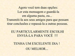      Agora você tem duas opções:     Ler esta mensagem e guardá-la  em alguma pasta, ou...  Transmiti-la aos seus amigos para que possam tirar conclusões e repassá-la a outras pessoas.   EU PARTICULARMENTE ESCOLHI ENVIÁ-LA PARA VOCÊ  !!!   TENHA UM EXCELENTE DIA !  OU MELHOR...   