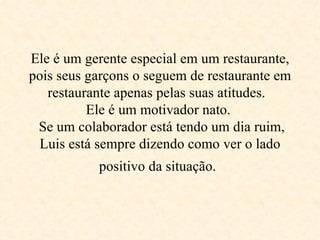 Ele é um gerente especial em um restaurante, pois seus garçons o seguem de restaurante em restaurante apenas pelas suas atitudes.   Ele é um motivador nato.   Se um colaborador está tendo um dia ruim, Luis está sempre dizendo como ver o lado positivo da situação .   