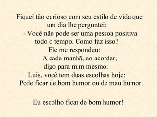Fiquei tão curioso com seu estilo de vida que um dia lhe perguntei:     - Você não pode ser uma pessoa positiva  todo o tempo. Como faz isso?  Ele me respondeu:  - A cada manhã, ao acordar,  digo para mim mesmo:  Luis, você tem duas escolhas hoje:     Pode ficar de bom humor ou de mau humor.   Eu escolho ficar de bom humor!   