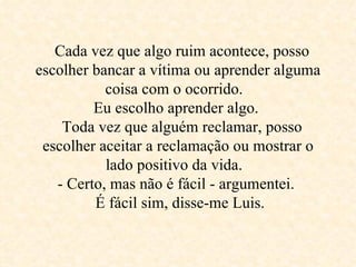   Cada vez que algo ruim acontece, posso escolher bancar a vítima ou aprender alguma coisa com o ocorrido.   Eu escolho aprender algo.    Toda vez que alguém reclamar, posso escolher aceitar a reclamação ou mostrar o lado positivo da vida.   - Certo, mas não é fácil - argumentei.     É fácil sim, disse-me Luis.  