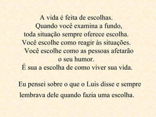 A vida é feita de escolhas.    Quando você examina a fundo,  toda situação sempre oferece escolha.  Você escolhe como reagir às situações.    Você escolhe como as pessoas afetarão  o seu humor.   É sua a escolha de como viver sua vida.    Eu pensei sobre o que o Luis disse e sempre lembrava dele quando fazia uma escolha.   