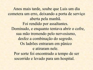 Anos mais tarde, soube que Luis um dia cometera um erro, deixando a porta de serviço aberta pela manhã.  Foi rendido por assaltantes.     Dominado, e enquanto tentava abrir o cofre, sua mão tremendo pelo nervosismo,  desfez a combinação do segredo.  Os ladrões entraram em pânico  e atiraram nele.  Por sorte foi encontrado a tempo de ser socorrido e levado para um hospital .  