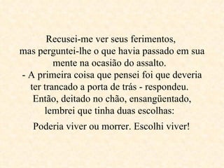 Recusei-me ver seus ferimentos,  mas perguntei-lhe o que havia passado em sua mente na ocasião do assalto.  - A primeira coisa que pensei foi que deveria ter trancado a porta de trás - respondeu.  Então, deitado no chão, ensangüentado, lembrei que tinha duas escolhas:   Poderia viver ou morrer. Escolhi viver!   