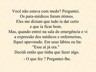 Você não estava com medo? Perguntei.  Os para-médicos foram ótimos.  Eles me diziam que tudo ia dar certo  e que ia ficar bom.  Mas, quando entrei na sala de emergência e vi a expressão dos médicos e enfermeiras, fiquei apavorado. Em seus lábios eu lia:  "Esse aí já era."     Decidi então que tinha que fazer algo.  - O que fez ? Perguntei-lhe.   
