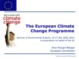 European Commission: DG Environment
The European Climate
Change Programme
Artur Runge-Metzger
European Commission
Seminar of Governmental Experts, 16-17 May 2005, Bonn
A presentation on behalf of the EU
 