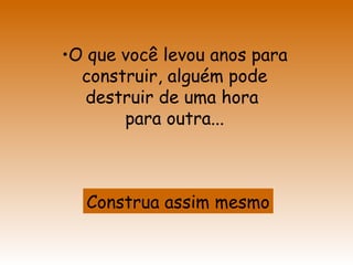 O que você levou anos para construir, alguém pode destruir de uma hora  para outra... Construa assim mesmo 