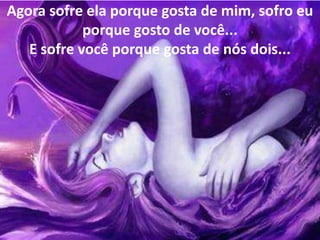 Agora sofre ela porque gosta de mim, sofro eu
            porque gosto de você...
   E sofre você porque gosta de nós dois...
 