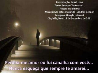 Formatação: Israel Lima
        Texto: Sempre Te Amarei...
             Autor: Israel Lima
Música: Me estas matando - Andres de leon
         Imagens: Google Internet
 Dia/Mês/Ano: 18 de Setembro de 2011
 