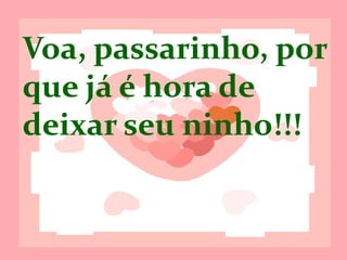 Voa, passarinho,
porque já é hora
de deixar seu
ninho!!!
 