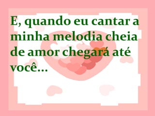 E, quando eu
cantar, a minha
melodia cheia de
amor, chegará até
você...
 