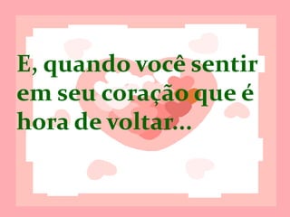E, quando você
sentir, em seu
coração, que é
hora de voltar...
 