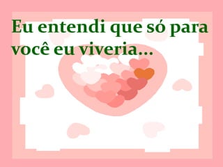 Eu entendi que
só para você eu
viveria...
 