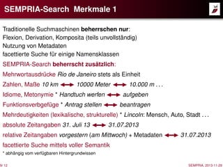 SEMPRIA-Search Merkmale 1
Traditionelle Suchmaschinen beherrschen nur:
Flexion, Derivation, Komposita (teils unvollständig)
Nutzung von Metadaten
facettierte Suche für einige Namensklassen
SEMPRIA-Search beherrscht zusätzlich:
Mehrwortausdrücke Rio de Janeiro stets als Einheit
Zahlen, Maße 10 km

10000 Meter

10.000 m . . .

Idiome, Metonymie * Handtuch werfen

aufgeben

Funktionsverbgefüge * Antrag stellen

beantragen

Mehrdeutigkeiten (lexikalische, strukturelle) * Lincoln: Mensch, Auto, Stadt . . .
absolute Zeitangaben 31. Juli 13

31.07.2013

relative Zeitangaben vorgestern (am Mittwoch) + Metadaten

31.07.2013

facettierte Suche mittels voller Semantik
* abhängig vom verfügbaren Hintergrundwissen

9/ 12

SEMPRIA, 2013-11-29

 