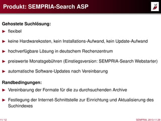 Produkt: SEMPRIA-Search ASP
Gehostete Suchlösung:
ﬂexibel
keine Hardwarekosten, kein Installations-Aufwand, kein Update-Aufwand
hochverfügbare Lösung in deutschem Rechenzentrum
preiswerte Monatsgebühren (Einstiegsversion: SEMPRIA-Search Webstarter)
automatische Software-Updates nach Vereinbarung
Randbedingungen:

11/ 12

Vereinbarung der Formate für die zu durchsuchenden Archive
Festlegung der Internet-Schnittstelle zur Einrichtung und Aktualisierung des
Suchindexes
SEMPRIA, 2013-11-29

 