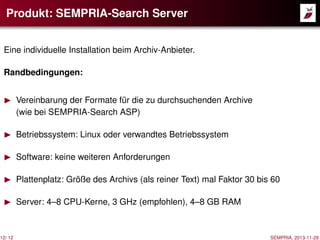 Produkt: SEMPRIA-Search Server
Eine individuelle Installation beim Archiv-Anbieter.
Randbedingungen:

12/ 12

Vereinbarung der Formate für die zu durchsuchenden Archive
(wie bei SEMPRIA-Search ASP)
Betriebssystem: Linux oder verwandtes Betriebssystem
Software: keine weiteren Anforderungen
Plattenplatz: Größe des Archivs (als reiner Text) mal Faktor 30 bis 60
Server: 4–8 CPU-Kerne, 3 GHz (empfohlen), 4–8 GB RAM

SEMPRIA, 2013-11-29

 