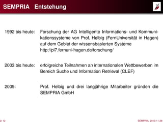 SEMPRIA Entstehung

1992 bis heute:

Forschung der AG Intelligente Informations- und Kommunikationssysteme von Prof. Helbig (FernUniversität in Hagen)
auf dem Gebiet der wissensbasierten Systeme
http://pi7.fernuni-hagen.de/forschung/

2003 bis heute:

erfolgreiche Teilnahmen an internationalen Wettbewerben im
Bereich Suche und Information Retrieval (CLEF)

2009:

Prof. Helbig und drei langjährige Mitarbeiter gründen die
SEMPRIA GmbH

2/ 12

SEMPRIA, 2013-11-29

 