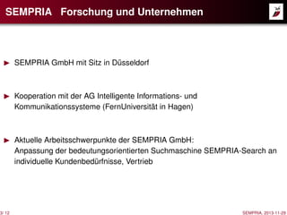 SEMPRIA Forschung und Unternehmen

3/ 12

SEMPRIA GmbH mit Sitz in Düsseldorf

Kooperation mit der AG Intelligente Informations- und
Kommunikationssysteme (FernUniversität in Hagen)

Aktuelle Arbeitsschwerpunkte der SEMPRIA GmbH:
Anpassung der bedeutungsorientierten Suchmaschine SEMPRIA-Search an
individuelle Kundenbedürfnisse, Vertrieb

SEMPRIA, 2013-11-29

 