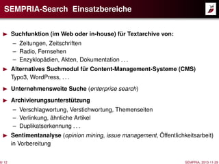 SEMPRIA-Search Einsatzbereiche
Suchfunktion (im Web oder in-house) für Textarchive von:
– Zeitungen, Zeitschriften
– Radio, Fernsehen
– Enzyklopädien, Akten, Dokumentation . . .
Alternatives Suchmodul für Content-Management-Systeme (CMS)
Typo3, WordPress, . . .
Unternehmensweite Suche (enterprise search)
Archivierungsunterstützung
– Verschlagwortung, Verstichwortung, Themenseiten
– Verlinkung, ähnliche Artikel
– Duplikatserkennung . . .
Sentimentanalyse (opinion mining, issue management, Öffentlichkeitsarbeit)
in Vorbereitung
8/ 12

SEMPRIA, 2013-11-29

 