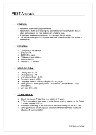 IFIMBusinessSchool
PEST Analysis
 POLITICAL
 Qatar has an emirate type government.
 Qatar claims that it is developing into a constitutional monarchy but it doesn’t
allow political party nor hold elections on a national level.
 Expatriates residents are prevented from applying for citizenship.
 The elected municipal council has no executive power but many offer advice to
the minister.
 ECONOMIC
 GDP (PPP) $199.6 Billion.
 6.1% Growth.
 $98814 Per capita
 FDI Inflow - $840.4 Million.
 Inflation rate 3%.
 Exports - $121.2 Billion.
 SOCIO-CULTURAL
 Literacy rate - 97.4%.
 Life expectancy - 78.
 Unemployment rate – 0.4%.
 Population growth 3.07%.
 Languages - Arabic (official) & English (2nd
language).
 Ethnic groups – Arabic (40%) Indian (18%) Iranian (10%) Pakistani (18%)
others (14%).
 Very Low Crime rate.
 TECHNOLOGICAL
 Steady Increase in IT spending over a span of 10 years.
 IT Services market is forecasted to be the fastest growing segment of the Qatari
IT market between 2010-14.
 Impressive technology is the main reason for Qatar winning bid for 2022 FIFA.
 More opportunities are emerging in sectors like financial services, healthcare,
education & communication.
 