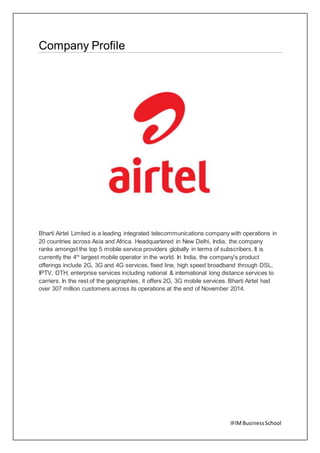 IFIMBusinessSchool
Company Profile
Bharti Airtel Limited is a leading integrated telecommunications company with operations in
20 countries across Asia and Africa. Headquartered in New Delhi, India, the company
ranks amongst the top 5 mobile service providers globally in terms of subscribers. It is
currently the 4th
largest mobile operator in the world. In India, the company's product
offerings include 2G, 3G and 4G services, fixed line, high speed broadband through DSL,
IPTV, DTH, enterprise services including national & international long distance services to
carriers. In the rest of the geographies, it offers 2G, 3G mobile services. Bharti Airtel had
over 307 million customers across its operations at the end of November 2014.
 