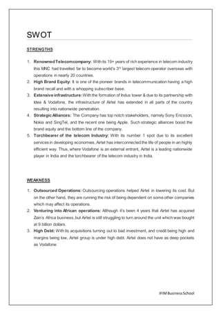 IFIMBusinessSchool
SWOT
STRENGTHS
1. RenownedTelecomcompany: With its 19+ years of rich experience in telecom industry
this MNC had travelled far to become world’s 3rd
largest telecom operator overseas with
operations in nearly 20 countries.
2. High Brand Equity: It is one of the pioneer brands in telecommunication having a high
brand recall and with a whopping subscriber base.
3. Extensive infrastructure:With the formation of Indus tower & due to its partnership with
Idea & Vodafone, the infrastructure of Airtel has extended in all parts of the country
resulting into nationwide penetration.
4. Strategic Alliances: The Company has top notch stakeholders, namely Sony Ericsson,
Nokia and SingTel, and the recent one being Apple. Such strategic alliances boost the
brand equity and the bottom line of the company.
5. Torchbearer of the telecom Industry: With its number 1 spot due to its excellent
services in developing economies, Airtel has interconnected the life of people in an highly
efficient way. Thus, where Vodafone is an external entrant, Airtel is a leading nationwide
player in India and the torchbearer of the telecom industry in India.
WEAKNESS
1. Outsourced Operations: Outsourcing operations helped Airtel in lowering its cost. But
on the other hand, they are running the risk of being dependent on some other companies
which may affect its operations.
2. Venturing into African operations: Although it’s been 4 years that Airtel has acquired
Zain’s Africa business,but Airtel is still struggling to turn around the unit which was bought
at 9 billion dollars.
3. High Debt: With its acquisitions turning out to bad investment, and credit being high and
margins being low, Airtel group is under high debt. Airtel does not have as deep pockets
as Vodafone.
 