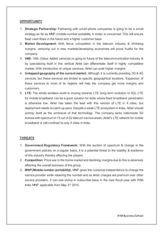 IFIMBusinessSchool
OPPORTUNITY
1. Strategic Partnership: Partnering with smart phone companies is going to be a smart
strategy as far as MNP (mobile number portability in India) is concerned. This will ensure
fixed cash flows in the future and a higher customer base.
2. Market Development: With fierce competition in the telecom industry & shrinking
margins, venturing out in new markets/developing economies will prove fruitful for the
company.
3. VAS: VAS (Value Added services) is going to future of the telecommunication industry &
by specializing itself in this vertical Airtel can differentiate itself in highly competitive
market. With introduction of unique services, Airtel can avail higher margins.
4. Untapped geography of the current market: Although it is currently providing 3G & 4G
services, but these services are limited to specific geographical locations. Expansion of
these services to most of its regions will help the company get more margins and
customers.
5. LTE: The whole wireless world is moving towards LTE (long term evolution or 4G). LTE
for mobile broadband can be a good solution for India where fixed broadband penetration
is otherwise low. Airtel has taken the lead with this version of LTE in 4 cities, but
deployment needs to catch up pace. Despite a weak LTE ecosystem in India, Airtel should
portray itself as the embracer of that technology. The company lacks nationwide 3G
license with spectrum in 13 out of 22 telecom service areas. Airtel’s LTE network for mobile
broadband is still confined to only 4 cities in India.
THREATS
1. Government Regulatory Framework: With the auction of spectrum & change in the
government policies on a regular basis, it is a potential threat to the stability & existence
of this industry thereby affecting the players.
2. Competition: Price war in the home market and declining margins due to this is adversely
affecting the overall business of the group.
3. MNP(Mobile number portability): MNP gives the customerindependence to change the
service provider while retaining the number and as Airtel charges are premium over other
service providers, it can see slump in subscriber base in the next fiscal year with PAN
India MNP applicable from May 3rd
2015.
 