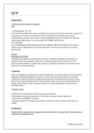 IFIMBusinessSchool
STP
Segmenting
On the basis Demographic variables:-
Age
:1) From agegroup 18< 35
As most of the people start using a mobile from the age of 18 so we may make a segment of
a age group 18 to 35 as most of them will be students and remaining will be young
professionals working in the industry. So they need SMS plans for chatting and they also
need cheap calling rates. We may provide the FRINDZ card to them.
2) 35 andabove
As mostofthesegroup willbe workingand don’t usemobilefor SMS and chatting. So this group
needs only the calling facility at a reasonable rate. This Group may continue using the
general plan.
Income
PREPAID&POSTPAID
Generally the mobile service providers plan their marketing strategies according to the
prepaid market and postpaid market. So it basically depends upon the income of the
consumer that whether he selects the prepaid or postpaid. Generally the consumers with
high income choose postpaid.
Targeting
Airtel has targeted the premium and upper middle class. The motto behind this is only those
segments should be targeted who value time and have the paying capacity. During the
introduction stage there will be a huge pressure to get consumers across to hook up with
their brand, because getting them to Airtel by their earlier brand and switching their brand
loyalty was too tough. Airtel marketers will have to concentrate totally on the business
executive class.
Targeting areas
Professionals by giving free calls in postpaid connections.
Entrepreneur by giving various plan in which they may get internal calling free.
Youth with the „FRIENDZ‟ Scheme.
Targeting Students by introducing postpaid connection only for students and with zero
rentals
Positioning
Position itself in the premium category aimed at elite class of society. Airtel should create an
aspiration and lifestyle brand.
 