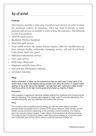 IFIMBusinessSchool
4p of airtel
Products
The company provides a wide array of products and services. In order to retain
the maximum number of customers, Airtel has tried to provide as many
products and services as possible in order to keep the customers. The following
is a list of its products:
 Airtel Pre-paid services
 Blackberry Wireless Handheld
 Airtel Post-paid services
 Value added services like instant balance inquiry, caller line identification, 24
hour recharge facility, multimedia messaging service, call wait & call Hold,
Caller divert, Airtel Live portal
 SMS based information services
 Voice mail services
 Hello tunes, Ring tones,
 Ringtones and hello tunes offers
 Easy post-pay bill payment solutions
 Enterprise Solutions
Place
Airtel’s penetration in Qatar can be impressive as they are well known in other parts of the
world mainly in Asia as the leading service provider & for being the world’s 4th
largest mobile
operator in the world. Hence this reputation can help them gain customers in Qatar as their
main focus will be on the high income group which makes up majority of Qatar.
Promotion
Airtel engages in aggressive marketing strategy ranging from traditional print media to social
network marketing. The company also engages in large scale TV and print advertising. The
company frequently uses big celebrities who endorse the services.
Price
The company uses competitive pricing strategy just like any other network providers
because of the competition which is present in this sector. However, Airtel will also provide
flexible pricing mechanism depending on the prevailing market conditions. For instance,
when the company relaxes taxation, it also reduces its prices across all affected products.
The make my plan introduced by Airtel in India was a smart strategy as customers could
now modify their plan as they see fit. Hence it could be launched in Qatar too.
 